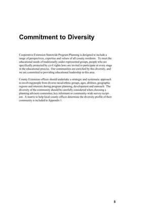 Commitment to Diversity

Cooperative Extension Statewide Program Planning is designed to include a
range of perspectives, expertise and values of all county residents. To meet the
educational needs of traditionally under-represented groups, people who are
specifically protected by civil rights laws are invited to participate at every stage
in the educational process. Our communities are enriched by this diversity, and
we are committed to providing educational leadership in this area.

County Extension offices should undertake a strategic and systematic approach
to involving people from diverse racial/ethnic groups, ages, abilities, geographic
regions and interests during program planning, development and outreach. The
diversity of the community should be carefully considered when choosing a
planning advisory committee, key informant or community-wide survey recipi-
ent. A matrix to help local county offices determine the diversity profile of their
community is included in Appendix 1.




                                                                                        5
 