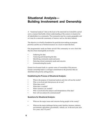 Situational Analysis—
    Building Involvement and Ownership


    A “situational analysis” done at the local or the statewide level should be carried
    out in a manner that builds a better understanding of the context or situation for
    all stakeholders in a community. The community may be a county geographic unit
    or it may be a statewide community of interest, such as, the dairy industry.

    The objective is to build a foundation for good decision making on program
    priorities and the use of limited resources on a local or statewide basis.

    Our programmatic needs are better served if the community we serve feels that
    they have been meaningfully involved in:

    •       Gathering the data
    •       Analyzing and interpreting the data
    •       Identifying community needs and assets
    •       Selecting critical community needs and concerns
    •       Communicating the results

    Greater involvement leads to a greater sense of ownership of the process.
    Greater ownership leads to a stronger commitment to the priorities that are
    identified in the priority setting process.

    Extablishing the Process of Situational Analysis:

    •       What is the purpose of situational analysis and who will use the results?
    •       Who is involved and what process do we use?
    •       What data exists?
    •       What data is needed?
    •       What resources are needed?
    •       Who is involved in the analysis and interpretation of the data?
    •       How will our analysis be communicated?

    Questions for Situational Analysis:

    •       What are the major issues and concerns facing people in the county?

    •       What are the major challenges facing youth, families, business, industry,
            environment, agriculture, government, schools, etc. in the next year, next
            five years, next 10 years?


6
 