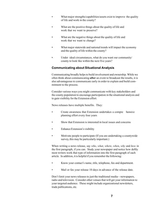 •       What major strengths/capabilities/assets exist to improve the quality
        of life and work in the county?

•       What are the positive things about the quality of life and
        work that we want to preserve?

•       What are the negative things about the quality of life and
        work that we want to change?

•       What major statewide and national trends will impact the economy
        and the quality of life within the county?

•       Under ideal circumstances, what do you want our community/
        county to look like within the next five years?

Communicating about Situational Analysis

Communicating broadly helps to build involvement and ownership. While we
often think about communicating after an event to broadcast the results, it is
also advantageous to communicate early in order to explain and build com-
mitment to the process.

Consider various ways you might communicate with key stakeholders and
the county population to encourage participation in the situational analysis and
to gain visibility for the Extension effort.

News releases have multiple benefits. They:

•       Create awareness that Extension undertakes a compre          hensive
        planning effort every four years

•       Show that Extension is interested in local issues and concerns

•       Enhance Extension’s visibility

•       Motivate people to participate (If you are undertaking a countywide
        survey, this may be particularly important.)

When writing a news release, say who, what, where, when, why and how in
the first paragraph, if you can. Study your newspaper and notice how deftly
most writers work that type of information into the first paragraph of each
article. In addition, it is helpful if you remember the following:

•       Know your contact’s name, title, telephone, fax and department.

•       Mail or fax your release 10 days in advance of the release date.

Don’t limit your news releases to just the traditional media—newspapers,
radio and television. Consider other venues that will get your information to
your targeted audience. These might include organizational newsletters,
trade publications, etc.


                                                      7
 