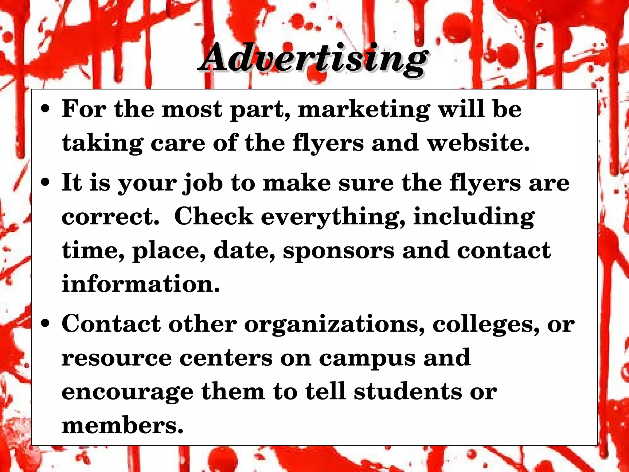 Advertising For the most part, marketing will be taking care of the flyers and website. It is your job to make sure the flyers are correct.  Check everything, including time, place, date, sponsors and contact information. Contact other organizations, colleges, or resource centers on campus and encourage them to tell students or members. 