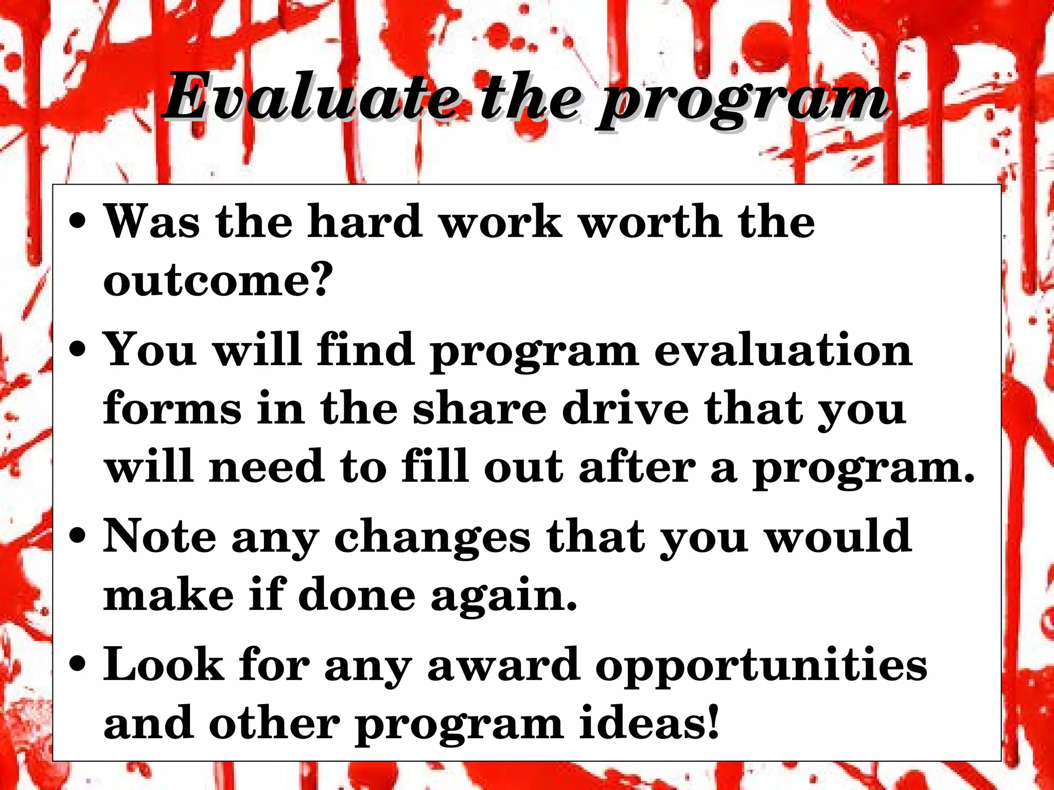 Evaluate the program Was the hard work worth the outcome? You will find program evaluation forms in the share drive that you will need to fill out after a program. Note any changes that you would make if done again. Look for any award opportunities and other program ideas! 