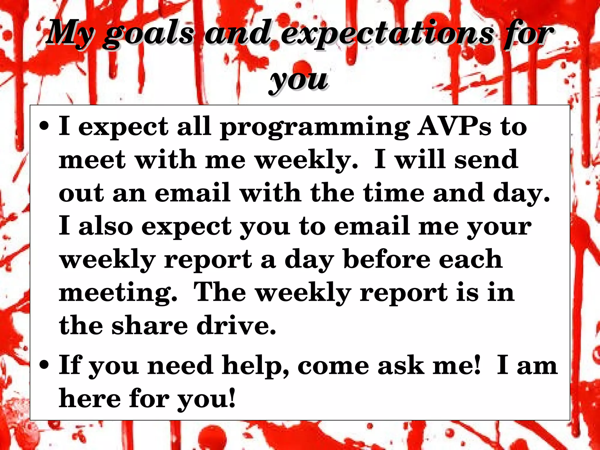 My goals and expectations for you I expect all programming AVPs to meet with me weekly.  I will send out an email with the time and day.  I also expect you to email me your weekly report a day before each meeting.  The weekly report is in the share drive. If you need help, come ask me!  I am here for you! 