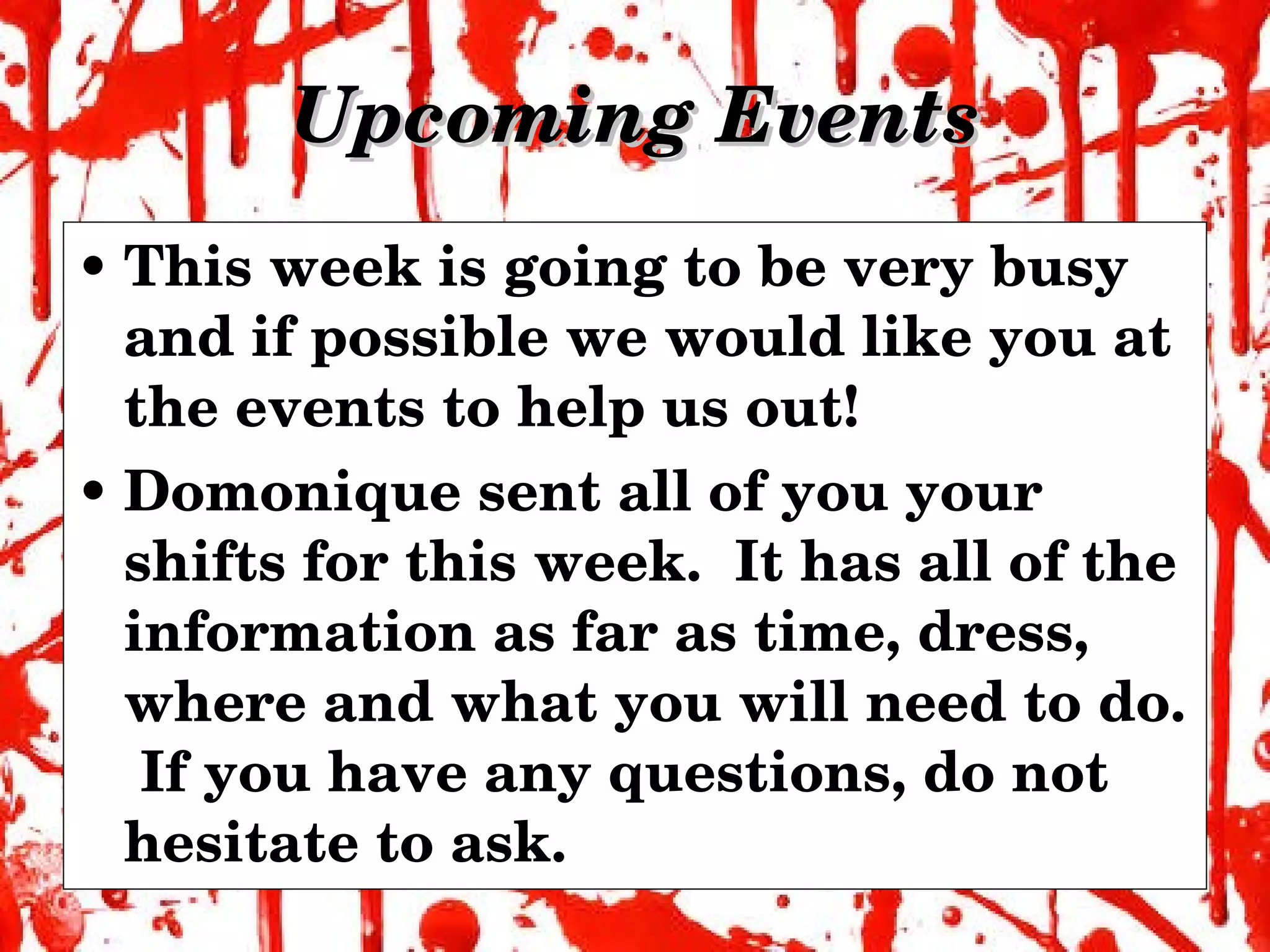 Upcoming Events This week is going to be very busy and if possible we would like you at the events to help us out! Domonique sent all of you your shifts for this week.  It has all of the information as far as time, dress, where and what you will need to do.  If you have any questions, do not hesitate to ask. 