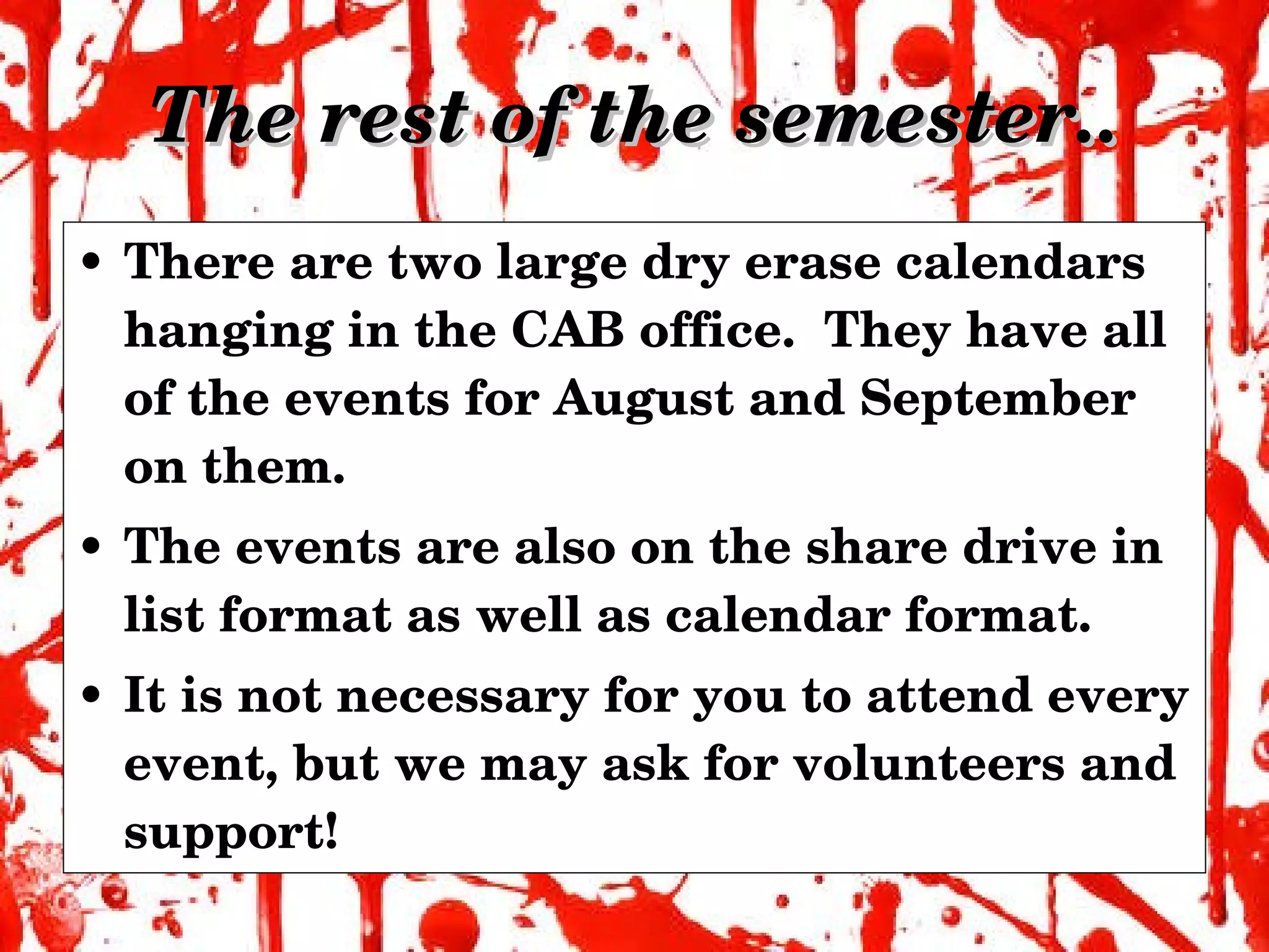 The rest of the semester.. There are two large dry erase calendars hanging in the CAB office.  They have all of the events for August and September on them.  The events are also on the share drive in list format as well as calendar format. It is not necessary for you to attend every event, but we may ask for volunteers and support! 