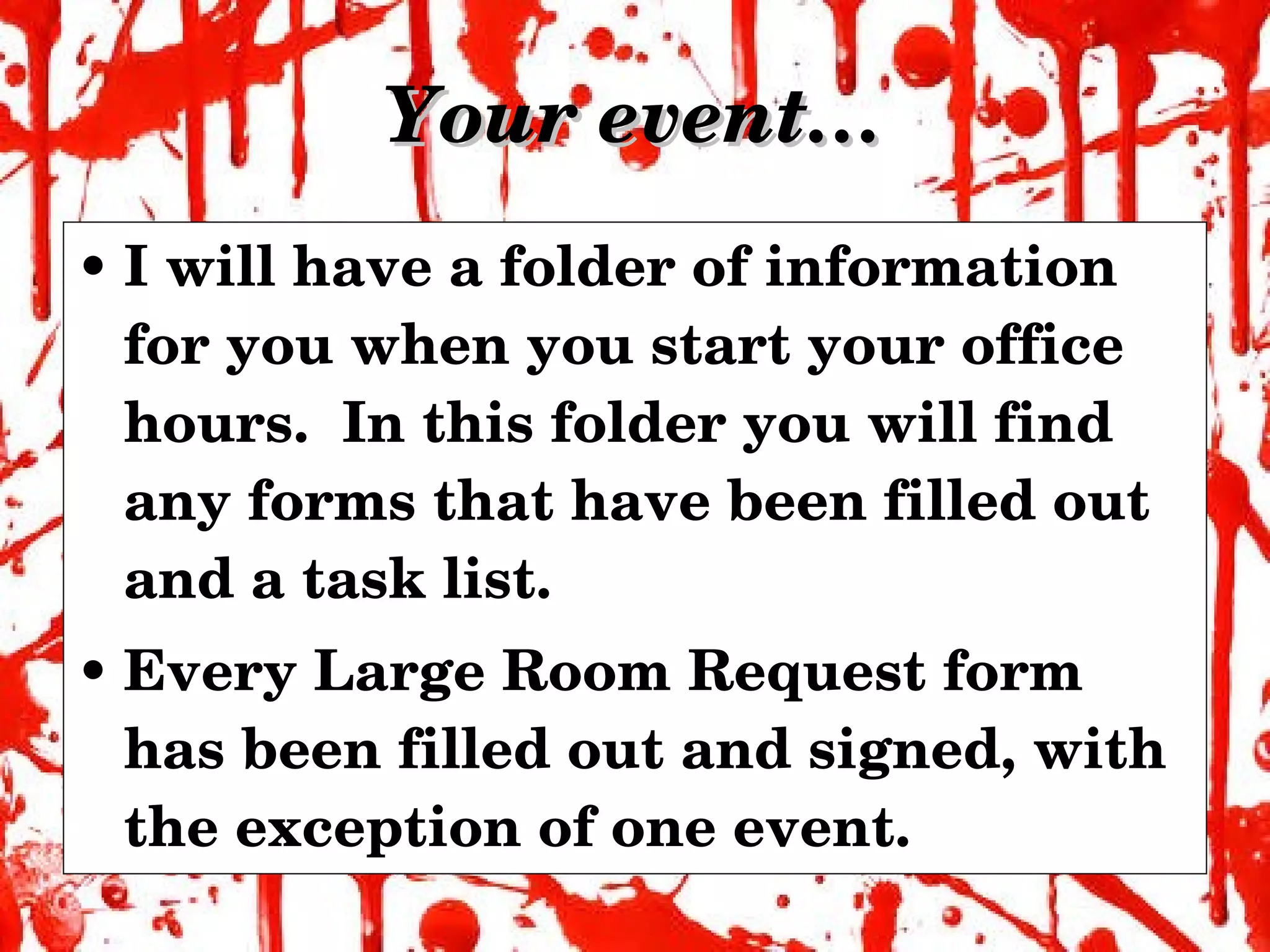 Your event… I will have a folder of information for you when you start your office hours.  In this folder you will find any forms that have been filled out and a task list. Every Large Room Request form has been filled out and signed, with the exception of one event. 