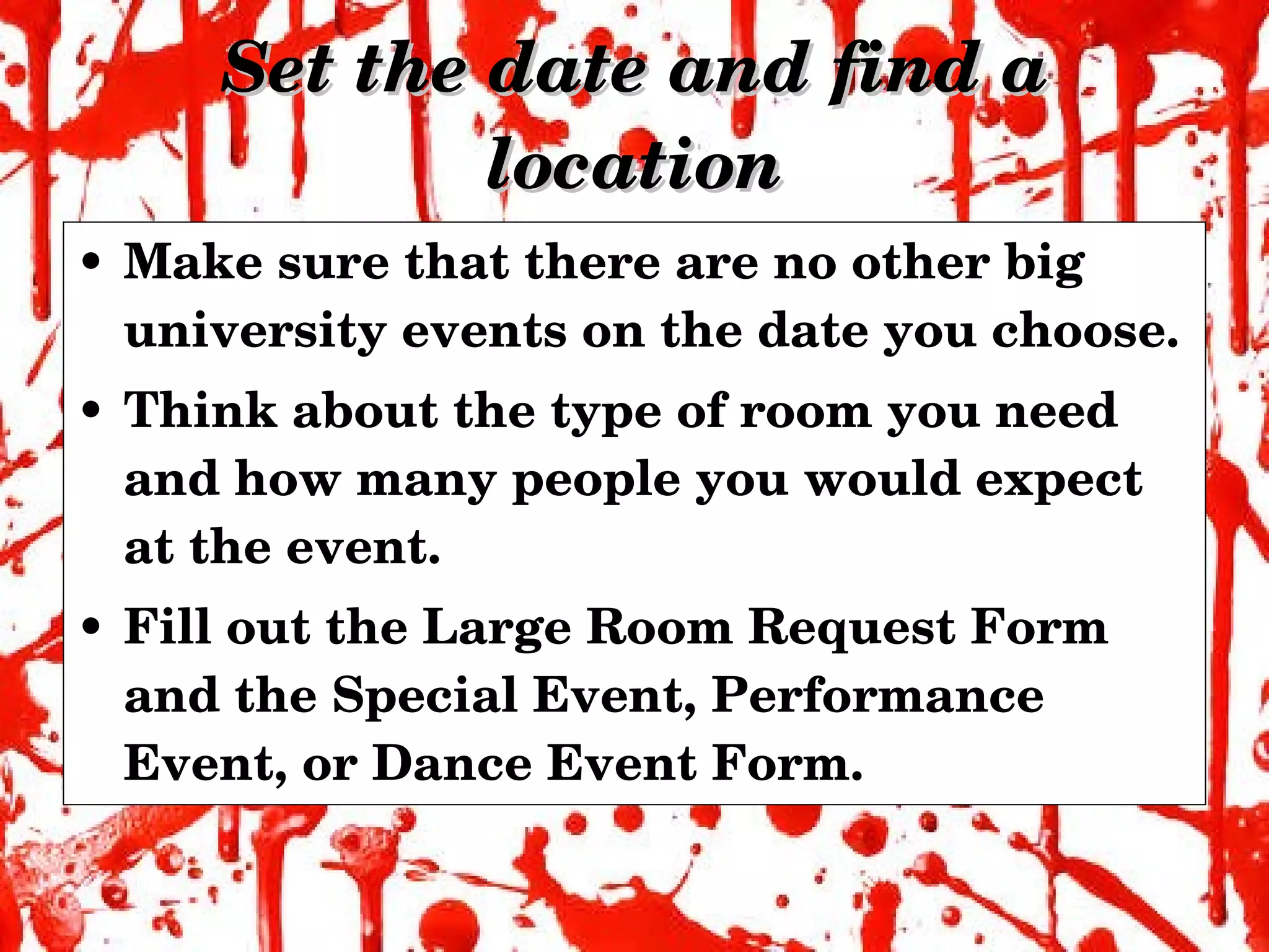 Set the date and find a location Make sure that there are no other big university events on the date you choose. Think about the type of room you need and how many people you would expect at the event. Fill out the Large Room Request Form and the Special Event, Performance Event, or Dance Event Form. 