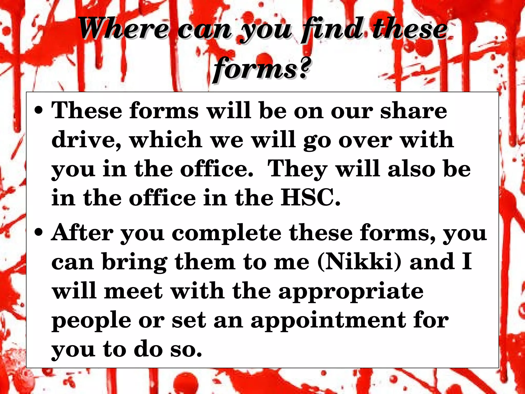 Where can you find these forms? These forms will be on our share drive, which we will go over with you in the office.  They will also be in the office in the HSC. After you complete these forms, you can bring them to me (Nikki) and I will meet with the appropriate people or set an appointment for you to do so. 