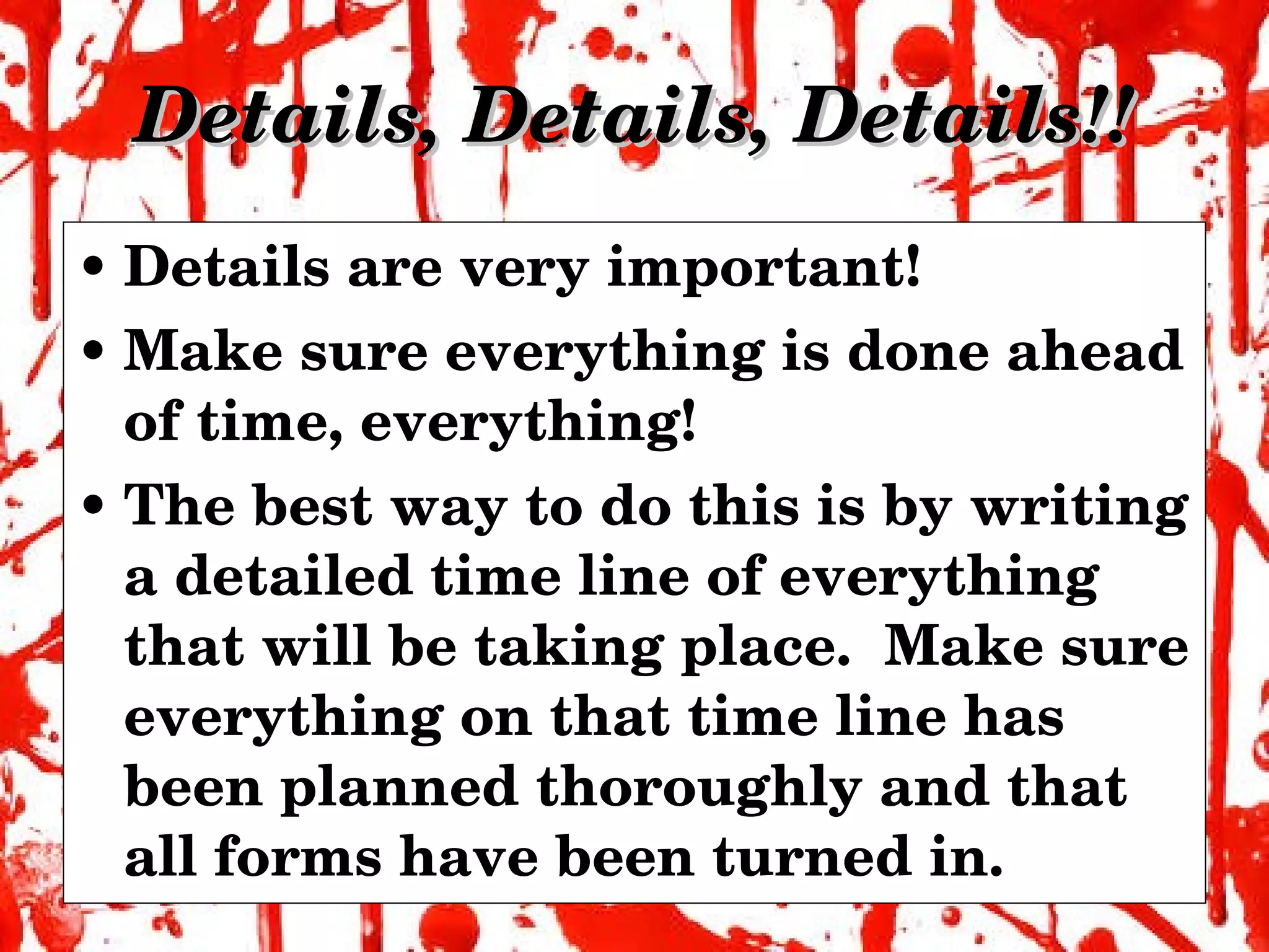 Details, Details, Details!! Details are very important! Make sure everything is done ahead of time, everything! The best way to do this is by writing a detailed time line of everything that will be taking place.  Make sure everything on that time line has been planned thoroughly and that all forms have been turned in. 