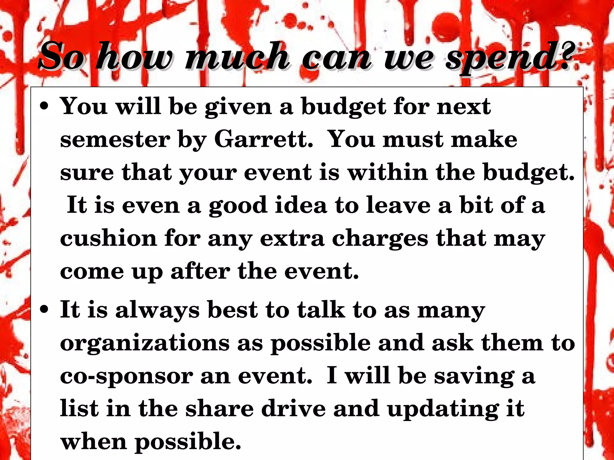 So how much can we spend? You will be given a budget for next semester by Garrett.  You must make sure that your event is within the budget.  It is even a good idea to leave a bit of a cushion for any extra charges that may come up after the event. It is always best to talk to as many organizations as possible and ask them to co-sponsor an event.  I will be saving a list in the share drive and updating it when possible. 