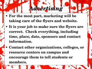 Advertising For the most part, marketing will be taking care of the flyers and website. It is your job to make sure the flyers are correct.  Check everything, including time, place, date, sponsors and contact information. Contact other organizations, colleges, or resource centers on campus and encourage them to tell students or members. 