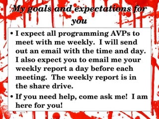 My goals and expectations for you I expect all programming AVPs to meet with me weekly.  I will send out an email with the time and day.  I also expect you to email me your weekly report a day before each meeting.  The weekly report is in the share drive. If you need help, come ask me!  I am here for you! 