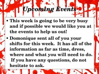 Upcoming Events This week is going to be very busy and if possible we would like you at the events to help us out! Domonique sent all of you your shifts for this week.  It has all of the information as far as time, dress, where and what you will need to do.  If you have any questions, do not hesitate to ask. 