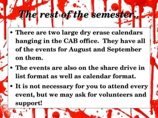 The rest of the semester.. There are two large dry erase calendars hanging in the CAB office.  They have all of the events for August and September on them.  The events are also on the share drive in list format as well as calendar format. It is not necessary for you to attend every event, but we may ask for volunteers and support! 