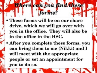 Where can you find these forms? These forms will be on our share drive, which we will go over with you in the office.  They will also be in the office in the HSC. After you complete these forms, you can bring them to me (Nikki) and I will meet with the appropriate people or set an appointment for you to do so. 
