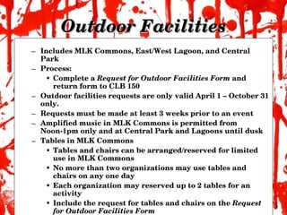 Outdoor Facilities Includes MLK Commons, East/West Lagoon, and Central Park Process: Complete a  Request for Outdoor Facilities Form  and return form to CLB 150 Outdoor facilities requests are only valid April 1 – October 31 only. Requests must be made at least 3 weeks prior to an event Amplified music in MLK Commons is permitted from Noon-1pm only and at Central Park and Lagoons until dusk Tables in MLK Commons Tables and chairs can be arranged/reserved for limited use in MLK Commons No more than two organizations may use tables and chairs on any one day Each organization may reserved up to 2 tables for an activity Include the request for tables and chairs on the  Request for Outdoor Facilities Form   