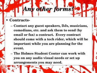 Any other forms? Contracts- Contact any guest speakers, DJs, musicians, comedians, etc. and ask them to send (by email or fax) a contract.  Every contract should come with a tech rider, which will be important while you are planning for the event. The Holmes Student Center can work with you on any audio visual needs or set up arrangements you may need. 