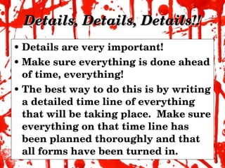Details, Details, Details!! Details are very important! Make sure everything is done ahead of time, everything! The best way to do this is by writing a detailed time line of everything that will be taking place.  Make sure everything on that time line has been planned thoroughly and that all forms have been turned in. 