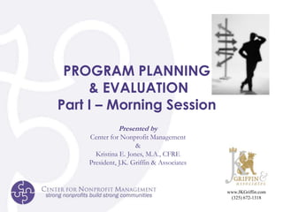 PROGRAM PLANNING  & EVALUATION Part I – Morning Session Presented by Center for Nonprofit Management & Kristina E. Jones, M.A., CFRE President, J.K. Griffin & Associates www.JKGriffin.com (325) 672-1318 
