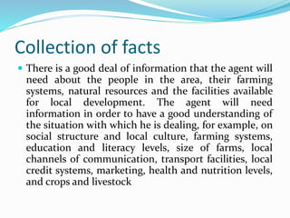 Collection of facts
 There is a good deal of information that the agent will
need about the people in the area, their farming
systems, natural resources and the facilities available
for local development. The agent will need
information in order to have a good understanding of
the situation with which he is dealing, for example, on
social structure and local culture, farming systems,
education and literacy levels, size of farms, local
channels of communication, transport facilities, local
credit systems, marketing, health and nutrition levels,
and crops and livestock
 