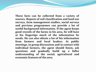 These facts can be collected from a variety of
sources. Reports of soil classification and land-use
surveys, farm management studies, social surveys
and previous programmes can provide a lot of
useful background information. If the agent keeps
good records of the farms in his area, he will have
at his fingertips much of the information he
needs. He can also obtain a lot of his information
from farmers and local leaders. At public
meetings, in group discussions and in contact with
individual farmers, the agent should listen, ask
questions and gradually build up a fuller
understanding of the social, agricultural and
economic features of the area.
 