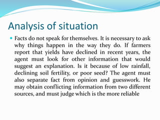 Analysis of situation
 Facts do not speak for themselves. It is necessary to ask
why things happen in the way they do. If farmers
report that yields have declined in recent years, the
agent must look for other information that would
suggest an explanation. Is it because of low rainfall,
declining soil fertility, or poor seed? The agent must
also separate fact from opinion and guesswork. He
may obtain conflicting information from two different
sources, and must judge which is the more reliable
 