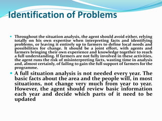 Identification of Problems
 Throughout the situation analysis, the agent should avoid either, relying
totally on his own expertise when interpreting facts and identifying
problems, or leaving it entirely up to farmers to define local needs and
possibilities for change. It should be a joint effort, with agents and
farmers bringing their own experience and knowledge together to reach
a full understanding. If farmers are not fully involved in these activities,
the agent runs the risk of misinterpreting facts, wasting time in analysis
and, almost certainly, of failing to gain the full support of farmers for the
programme.
 A full situation analysis is not needed every year. The
basic facts about the area and the people will, in most
situations, not change very much from year to year.
However, the agent should review basic information
each year and decide which parts of it need to be
updated
 