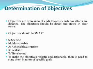 Determination of objectives
 Objectives are expression of ends towards which our efforts are
directed. The objectives should be direct and stated in clear
terms.
 Objectives should be SMART
 S: Specific
 M: Measureable
 A: Achievable/attractive
 R: Realistic
 T: Time bound
 To make the objectives realistic and actionable, there is need to
state them in terms of specific goals
 