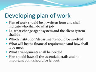Developing plan of work
 Plan of work should be in written form and shall
indicate who shall do what job.
 I.e. what change agent system and the client system
shall do
 Which institution/department should be involved
 What will be the financial requirement and how shall
it be meet
 What arrangements shall be needed
 Plan should have all the essential details and no
important point should be left out.
 
