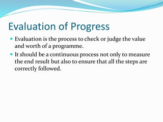 Evaluation of Progress
 Evaluation is the process to check or judge the value
and worth of a programme.
 It should be a continuous process not only to measure
the end result but also to ensure that all the steps are
correctly followed.
 