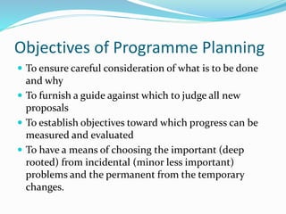 Objectives of Programme Planning
 To ensure careful consideration of what is to be done
and why
 To furnish a guide against which to judge all new
proposals
 To establish objectives toward which progress can be
measured and evaluated
 To have a means of choosing the important (deep
rooted) from incidental (minor less important)
problems and the permanent from the temporary
changes.
 