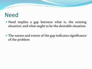 Need
 Need implies a gap between what is, the existing
situation: and what ought to be the desirable situation.
 The nature and extent of the gap indicates significance
of the problem
 