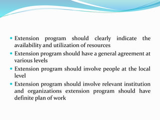  Extension program should clearly indicate the
availability and utilization of resources
 Extension program should have a general agreement at
various levels
 Extension program should involve people at the local
level
 Extension program should involve relevant institution
and organizations extension program should have
definite plan of work
 