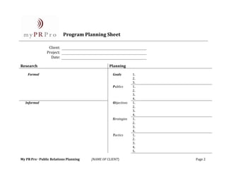  
                              
                              
                              
                             Program Planning Sheet 
                          
 
                   Client:   
                  Project:   
                    Date:   
 
Research                                           Planning 
                                                                    
     Formal                                          Goals         1.    
                                                                   2.    
                                                                   3.    
                                                     Publics       1.    
                                                                   2.    
                                                                   3.    
                                                                   4.    
    Informal                                         Objectives    1.    
                                                                   2.    
                                                                   3.    
                                                                   4.    
                                                     Strategies    1.    
                                                                   2.    
                                                                   3.    
                                                                   4.    
                                                     Tactics       1.    
                                                                   2.    
                                                                   3.    
                                                                   4.    
                                                                   5.    
 
My PR Pro · Public Relations Planning    [NAME OF CLIENT}                   Page 2
 