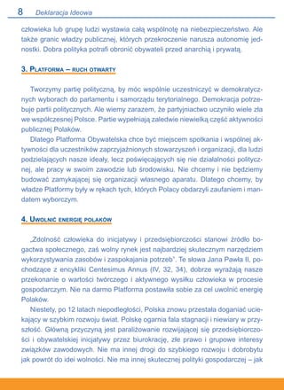 Deklaracja Ideowa
człowieka lub grupę ludzi wystawia całą wspólnotę na niebezpieczeństwo. Ale
także granic władzy publicznej, których przekroczenie narusza autonomię jed-
nostki. Dobra polityka potrafi obronić obywateli przed anarchią i prywatą.
3. Platforma – ruch otwarty
Tworzymy partię polityczną, by móc wspólnie uczestniczyć w demokratycz-
nych wyborach do parlamentu i samorządu terytorialnego. Demokracja potrze-
buje partii politycznych. Ale wiemy zarazem, że partyjniactwo uczyniło wiele zła
we współczesnej Polsce. Partie wypełniają zaledwie niewielką część aktywności
publicznej Polaków.
Dlatego Platforma Obywatelska chce być miejscem spotkania i wspólnej ak-
tywności dla uczestników zaprzyjaźnionych stowarzyszeń i organizacji, dla ludzi
podzielających nasze ideały, lecz poświęcających się nie działalności politycz-
nej, ale pracy w swoim zawodzie lub środowisku. Nie chcemy i nie będziemy
budować zamykającej się organizacji własnego aparatu. Dlatego chcemy, by
władze Platformy były w rękach tych, których Polacy obdarzyli zaufaniem i man-
datem wyborczym.
4. Uwolnić energię polaków
„Zdolność człowieka do inicjatywy i przedsiębiorczości stanowi źródło bo-
gactwa społecznego, zaś wolny rynek jest najbardziej skutecznym narzędziem
wykorzystywania zasobów i zaspokajania potrzeb”. Te słowa Jana Pawła II, po-
chodzące z encykliki Centesimus Annus (IV, 32, 34), dobrze wyrażają nasze
przekonanie o wartości twórczego i aktywnego wysiłku człowieka w procesie
gospodarczym. Nie na darmo Platforma postawiła sobie za cel uwolnić energię
Polaków.
Niestety, po 12 latach niepodległości, Polska znowu przestała doganiać ucie-
kający w szybkim rozwoju świat. Polskę ogarnia fala stagnacji i niewiary w przy-
szłość. Główną przyczyną jest paraliżowanie rozwijającej się przedsiębiorczo-
ści i obywatelskiej inicjatywy przez biurokrację, złe prawo i grupowe interesy
związków zawodowych. Nie ma innej drogi do szybkiego rozwoju i dobrobytu
jak powrót do idei wolności. Nie ma innej skutecznej polityki gospodarczej – jak
 