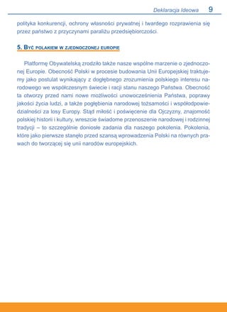 Deklaracja Ideowa
polityka konkurencji, ochrony własności prywatnej i twardego rozprawienia się
przez państwo z przyczynami paraliżu przedsiębiorczości.
5. Być polakiem w zjednoczonej europie
Platformę Obywatelską zrodziło także nasze wspólne marzenie o zjednoczo-
nej Europie. Obecność Polski w procesie budowania Unii Europejskiej traktuje-
my jako postulat wynikający z dogłębnego zrozumienia polskiego interesu na-
rodowego we współczesnym świecie i racji stanu naszego Państwa. Obecność
ta otworzy przed nami nowe możliwości unowocześnienia Państwa, poprawy
jakości życia ludzi, a także pogłębienia narodowej tożsamości i współodpowie-
dzialności za losy Europy. Stąd miłość i poświęcenie dla Ojczyzny, znajomość
polskiej historii i kultury, wreszcie świadome przenoszenie narodowej i rodzinnej
tradycji – to szczególnie doniosłe zadania dla naszego pokolenia. Pokolenia,
które jako pierwsze stanęło przed szansą wprowadzenia Polski na równych pra-
wach do tworzącej się unii narodów europejskich.
 