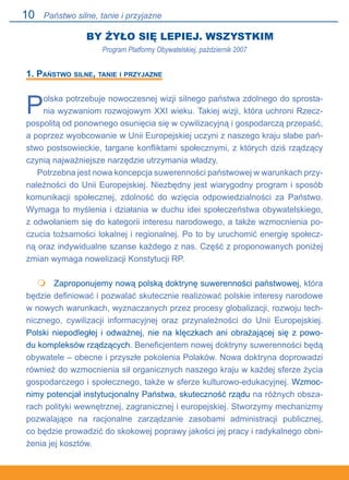 10
BY ŻYŁO SIĘ LEPIEJ. WSZYSTKIM
Program Platformy Obywatelskiej, październik 2007
1. Państwo silne, tanie i przyjazne
Polska potrzebuje nowoczesnej wizji silnego państwa zdolnego do sprosta-
nia wyzwaniom rozwojowym XXI wieku. Takiej wizji, która uchroni Rzecz-
pospolitą od ponownego osunięcia się w cywilizacyjną i gospodarczą przepaść,
a poprzez wyobcowanie w Unii Europejskiej uczyni z naszego kraju słabe pań-
stwo postsowieckie, targane konfliktami społecznymi, z których dziś rządzący
czynią najważniejsze narzędzie utrzymania władzy.
Potrzebna jest nowa koncepcja suwerenności państwowej w warunkach przy-
należności do Unii Europejskiej. Niezbędny jest wiarygodny program i sposób
komunikacji społecznej, zdolność do wzięcia odpowiedzialności za Państwo.
Wymaga to myślenia i działania w duchu idei społeczeństwa obywatelskiego,.
z odwołaniem się do kategorii interesu narodowego, a także wzmocnienia po-
czucia tożsamości lokalnej i regionalnej. Po to by uruchomić energię społecz-
ną oraz indywidualne szanse każdego z nas. Część z proponowanych poniżej
zmian wymaga nowelizacji Konstytucji RP.
	 Zaproponujemy nową polską doktrynę suwerenności państwowej, która
będzie definiować i pozwalać skutecznie realizować polskie interesy narodowe
w nowych warunkach, wyznaczanych przez procesy globalizacji, rozwoju tech-
nicznego, cywilizacji informacyjnej oraz przynależności do Unii Europejskiej.
Polski niepodległej i odważnej, nie na klęczkach ani obrażającej się z powo-
du kompleksów rządzących. Beneficjentem nowej doktryny suwerenności będą
obywatele – obecne i przyszłe pokolenia Polaków. Nowa doktryna doprowadzi
również do wzmocnienia sił organicznych naszego kraju w każdej sferze życia
gospodarczego i społecznego, także w sferze kulturowo-edukacyjnej. Wzmoc-
nimy potencjał instytucjonalny Państwa, skuteczność rządu na różnych obsza-
rach polityki wewnętrznej, zagranicznej i europejskiej. Stworzymy mechanizmy
pozwalające na racjonalne zarządzanie zasobami administracji publicznej,.
co będzie prowadzić do skokowej poprawy jakości jej pracy i radykalnego obni-
żenia jej kosztów.

Państwo silne, tanie i przyjazne
 