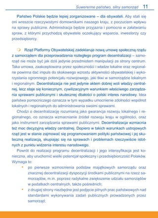 11
Państwo Polskie będzie lepiej zorganizowane – dla obywateli. Aby stali się
oni wreszcie rzeczywistymi domownikami naszego kraju, z poczuciem wpływu
na sprawy publiczne. Administracja będzie przyjazna i pomocna w załatwianiu
spraw, z którymi przychodzą obywatele oczekujący wsparcia, inwestorzy czy
przedsiębiorcy.
 	 Rząd Platformy Obywatelskiej zadeklaruje nową umowę społeczną rządu
z samorządem dla przeprowadzenia rozległego program decentralizacji – samo-
rząd nie może być jak dziś jedynie przedmiotem manipulacji ze strony centrum.
Taka umowa, zaakceptowana przez społeczności i władze lokalne oraz regional-
ne powinna dać impuls do skokowego wzrostu aktywności obywatelskiej i wyko-
rzystania ogromnego potencjału rozwojowego, jaki tkwi w samorządzie lokalnym
i regionalnym. Decentralizacja nie jest jedynie aktem dobrej woli władzy central-
nej, lecz staje się koniecznym, cywilizacyjnym warunkiem właściwego zarządza-
nia sprawami publicznymi i skutecznej dbałości o polski interes narodowy. Idea
państwa pomocniczego oznacza w tym wypadku umocnienie zdolności wspólnot
lokalnych i regionalnych do administrowania swoimi sprawami.
Chodzi o decentralizację rozumianą jako gwarancja rozwoju lokalnego i re-
gionalnego, co oznacza wzmacnianie źródeł rozwoju kraju w ogólności, oraz
jako instrument zarządzania sprawami publicznymi. Decentralizacja wzmacnia
też moc decyzyjną władzy centralnej. Dopiero w takich warunkach ustrojowych
rząd jest w stanie zajmować się programowaniem polityki państwowej i jej sku-
teczną realizacją, skupiając się na sprawach i problemach rzeczywiście istot-
nych z punktu widzenia interesu narodowego.
Powrót do realizacji programu decentralizacji i jego intensyfikacja jest ko-
nieczna, aby uruchomić wielki potencjał społeczny i przedsiębiorczość Polaków.
Wymaga to:
po pierwsze wzmocnienia podstaw majątkowych samorządu oraz
znacznej decentralizacji dyspozycji środkami publicznymi na rzecz sa-
morządów, m.in. poprzez radykalne zwiększenie udziału samorządów
w podatkach centralnych, także pośrednich;
z drugiej strony niezbędne jest podjęcie pilnych prac państwowych nad
standardami wykonywania zadań publicznych prowadzonych przez
samorząd;

•
•
Suwerenne państwo, silny samorząd
 