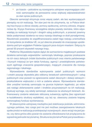 12
po trzecie – potrzebne są rozwiązania ustrojowe wspomagające zdol-
ność samorządów do ponoszenia coraz większej odpowiedzialności
za stan spraw publicznych.
Obecnie samorząd otrzymuje coraz więcej zadań, ale bez wystarczających
pieniędzy na ich realizację. Ten stan jest nie do utrzymania, np. w Polsce lokal-
nej trwa kryzys w sferze oświaty, pomocy społecznej, ochrony zdrowia, drogow-
nictwa itp. Kryzys finansowy szczególnie dotyka powiaty ziemskie, które odpo-
wiadają za realizację licznych i drogich usług publicznych, a przecież powinny
także podejmować działania na rzecz rozwoju lokalnego w skali ponadgminnej.
Niezdolność powiatów do współfinansowania zadań tego rodzaju uniemożliwia
im korzystanie ze środków UE, co już obecnie prowadzi do znaczącego upośle-
dzenia pod tym względem Polaków żyjących poza dużymi miastami. Dotyczy to
ponad 50 procent obywateli naszego kraju.
Platforma Obywatelska będzie dążyć do wzmocnienia majątkowych podstaw
działania samorządu województw i samorządu lokalnego, poprzez przekazanie
na ich rzecz dalszych źródeł dochodów publicznych oraz mienia państwowego.
i licznych instytucji (w tym także funduszy, agencji i przedsiębiorstw państwo-
wych ogólnego znaczenia gospodarczego), mających znaczenie dla rozwoju
regionalnego i lokalnego.
Wprowadzenie standardów wykonywania zadań publicznych wzmocni.
i urealni pozycję obywatela jako odbiorcy świadczeń administracyjnych i usług
publicznych oraz pozwoli na ograniczenie zadań zleconych i dotacji celowych i
przekształcenie większości z nich w zadania własne. Wprowadzenie standar-
dów umożliwi kontrolę samorządu na gruncie kryterium legalności, po wtóre
zaś nastąpi zbilansowanie zadań i środków przyznawanych na ich realizację.
Dyskusji wymaga, czy wtedy samorząd, zwłaszcza na uboższych terenach, do-
finansowany zostanie właściwie obliczaną subwencją ogólną (bez ograniczeń
w kształtowaniu struktury wydatków), czy też np. utworzony zostanie krajowy
samorządowy fundusz wyrównawczy.
W płaszczyźnie ustrojowej niezbędna jest stabilizacja podziału administra-
cyjnego państwa, bez czego jest nie jest możliwe zaangażowanie lokalnych
społeczności w realizację przedsięwzięć rozwojowych, skoro wciąż nie jest jas-
ne, czy dana gmina albo powiat nie zostanie zlikwidowana lub przyłączona do
sąsiedniej jednostki terytorialnej. Struktura terytorialna Polski jest prawidłowa –.
•
Państwo silne, tanie i przyjazne
 