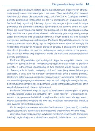 13
w samorządzie lokalnym została oparta na naturalnych, tradycyjnych struktu-
rach funkcjonalno-przestrzennych z miastami różnej wielkości jako centrami
lokalnymi; ich siatka ukształtowała się już w końcu XIX w. Dzisiejsza wielkość
powiatu ziemskiego (przeciętnie ok. 80 tys. mieszkańców) gwarantuje moż-
liwość dobrej organizacji lokalnego życia zbiorowego, a jednocześnie mapa
powiatowa nie generuje konfliktów społecznych, co samo w sobie jest war-
tością nie do przecenienia. Należy też podkreślić, że dla uboższych rejonów
kraju właśnie mapa powiatowa stanowi podstawową gwarancję dostępu oby-
wateli do instytucji oraz usług publicznych, i w tym sensie jest ona istotnym
narzędziem solidaryzmu społecznego. Platforma Obywatelska uważa, że nie
należy podważać tej struktury; być może jedynie trzeba stwarzać zachęty dla
konsolidacji mniejszych miast na prawach powiatu z okalającymi powiatami
ziemskimi, jednakże nie poprzez wchłonięcie takiego miasta przez powiat,
lecz w ramach konstrukcji wspólnych władz dla miasta na prawach powiatu i
powiatu ziemskiego.
Platforma Obywatelska będzie dążyć do tego, by wszystkie miasta „pre-
zydenckie” (powyżej 50 tys. mieszkańców) uzyskały status miast na prawach
powiatu, z jednoczesną konsolidacją na tym poziomie władz miasta i powia-
tu. Rozwiązanie to bardzo zwiększy zdolność rozwojową skonsolidowanych
jednostek, a przy tym nie naruszy samodzielności gmin z terenu powiatu.
Większym aglomeracjom miejskim zaproponujemy rozwiązania metropolital-
ne, umożliwiające programowanie rozwoju w skali całej aglomeracji miejskiej,
bez naruszania kompetencji „regularnych” władz samorządowych (miast, gmin
wiejskich i powiatów) z terenu aglomeracji.
Platforma Obywatelska będzie dążyć do zwiększenia wpływu gmin na pracę
powiatu. Dlatego wydaje się korzystne, aby – obok radnych – w skład rady po-
wiatu z mocy prawa wchodzili także wójtowie i burmistrzowie z danego terenu.
Powiat powinien być określony nie tylko jako wspólnota mieszkańców, ale także
jako związek gmin z terenu powiatu.
Konieczne jest stworzenie mechanizmów finansowych (płacowych) pozwala-
jących zatrzymać w administracji samorządowej pracowników wysokiej klasy.
Wszystkie te rozwiązania mają radykalnie zwiększyć efektywność demokracji
lokalnej i regionalnej oraz zdolność samorządu do działania na rzecz rozwoju.
Efektywna demokracja lokalna
 
