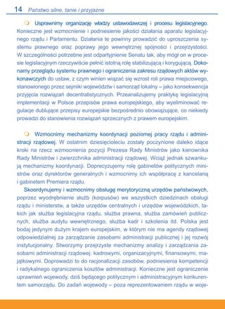 14
 	 Usprawnimy organizację władzy ustawodawczej i procesu legislacyjnego.
Konieczne jest wzmocnienie i podniesienie jakości działania aparatu legislacyj-
nego rządu i Parlamentu. Działania te powinny prowadzić do uproszczenia sy-
stemu prawnego oraz poprawy jego wewnętrznej spójności i przejrzystości..
W szczególności potrzebne jest odpartyjnienie Senatu tak, aby mógł on w proce-
sie legislacyjnym rzeczywiście pełnić istotną rolę stabilizującą i korygującą. Doko-
namy przeglądu systemu prawnego i ograniczenia zakresu rządowych aktów wy-
konawczych do ustaw, z czym winien wiązać się wzrost roli prawa miejscowego,
stanowionego przez sejmiki województw i samorząd lokalny – jako konsekwencja
przyjęcia rozwiązań decentralistycznych. Przeanalizujemy praktykę legislacyjną
implementacji w Polsce przepisów prawa europejskiego, aby wyeliminować re-
gulacje dublujące przepisy europejskie bezpośrednio obowiązujące, co niekiedy
prowadzi do stanowienia rozwiązań sprzecznych z prawem europejskim.
 	 Wzmocnimy mechanizmy koordynacji poziomej pracy rządu i admini-
stracji rządowej. W ostatnim dziesięcioleciu zostały poczynione daleko idące
kroki na rzecz wzmocnienia pozycji Prezesa Rady Ministrów jako kierownika
Rady Ministrów i zwierzchnika administracji rządowej. Wciąż jednak szwanku-
ją mechanizmy koordynacji. Doprecyzujemy rolę gabinetów politycznych mini-
strów oraz dyrektorów generalnych i wzmocnimy ich współpracę z kancelarią.
i gabinetem Premiera rządu.
Skoordynujemy i wzmocnimy obsługę merytoryczną urzędów państwowych,
poprzez wyodrębnienie służb (korpusów) we wszystkich dziedzinach obsługi
rządu i ministerstw, a także urzędów centralnych i urzędów wojewódzkich, ta-
kich jak służba legislacyjna rządu, służba prawna, służba zamówień publicz-
nych, służba audytu wewnętrznego, służba kadr i szkolenia itd. Polska jest
bodaj jedynym dużym krajem europejskim, w którym nie ma agendy rządowej
odpowiedzialnej za zarządzanie zasobami administracji publicznej i jej rozwój
instytucjonalny. Stworzymy przejrzyste mechanizmy analizy i zarządzania za-
sobami administracji rządowej: kadrowymi, organizacyjnymi, finansowymi, ma-
jątkowymi. Doprowadzi to do racjonalizacji zasobów, podniesienia kompetencji
i radykalnego ograniczenia kosztów administracji. Konieczne jest ograniczenie
uprawnień wojewody, dziś będącego politycznym i administracyjnym konkuren-
tem samorządu. Do zadań wojewody – poza reprezentowaniem rządu w woje-


Państwo silne, tanie i przyjazne
 