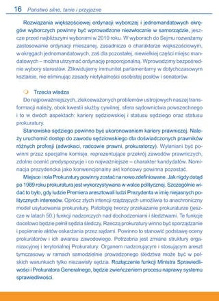 16
Rozwiązania większościowej ordynacji wyborczej i jednomandatowych okrę-
gów wyborczych powinny być wprowadzone niezwłocznie w samorządzie, jesz-
cze przed najbliższymi wyborami w 2010 roku. W wyborach do Sejmu rozważamy
zastosowanie ordynacji mieszanej, zasadniczo o charakterze większościowym,.
w okręgach jednomandatowych, zaś dla pozostałej, niewielkiej części miejsc man-
datowych – można utrzymać ordynację proporcjonalną. Wprowadzimy bezpośred-
nie wybory starostów. Zlikwidujemy immunitet parlamentarny w dotychczasowym
kształcie, nie eliminując zasady nietykalności osobistej posłów i senatorów.
	 Trzecia władza
Do najpoważniejszych, zlekceważonych problemów ustrojowych naszej trans-
formacji należy, obok kwestii służby cywilnej, sfera sądownictwa powszechnego.
i to w dwóch aspektach: kariery sędziowskiej i statusu sędziego oraz statusu
prokuratury.
Stanowisko sędziego powinno być ukoronowaniem kariery prawniczej. Nale-
ży uruchomić dostęp do zawodu sędziowskiego dla doświadczonych prawników
różnych profesji (adwokaci, radcowie prawni, prokuratorzy). Wyłaniani być po-
winni przez specjalne komisje, reprezentujące przekrój zawodów prawniczych,
zdolne ocenić predyspozycje i co najważniejsze – charakter kandydatów. Nomi-
nacja prezydencka jako konwencjonalny akt końcowy powinna pozostać.
MiejsceirolaProkuraturypowinnyzostaćnanowozdefiniowane.Jaknigdydotąd
po 1989 roku prokuratura jest wykorzystywana w walce politycznej. Szczególnie wi-
dać to było, gdy ludzie Premiera aresztowali ludzi Prezydenta w imię niejasnych po-
litycznych interesów. Oprócz złych intencji rządzących umożliwia to anachroniczny
model usytuowania prokuratury. Patologię tworzy przekazanie prokuraturze (jesz-
cze w latach 50.) funkcji nadzorczych nad dochodzeniami i śledztwami. Te funkcje
docelowo będzie pełnił sędzia śledczy. Rzeczą prokuratury winno być sporządzanie.
i popieranie aktów oskarżania przez sądami. Powinno to stanowić podstawę oceny
prokuratorów i ich awansu zawodowego. Potrzebna jest zmiana struktury orga-
nizacyjnej i terytorialnej Prokuratury. Organem nadzorującym i stosującym areszt
tymczasowy w ramach samodzielnie prowadzonego śledztwa może być w pol-
skich warunkach tylko niezawisły sędzia. Rozłączenie funkcji Ministra Sprawiedli-
wości i Prokuratora Generalnego, będzie zwieńczeniem procesu naprawy systemu.
sprawiedliwości.

Państwo silne, tanie i przyjazne
 