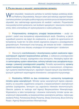 17
2. Polska dbająca o wolność i bezpieczeństwo obywateli
Wolni obywatele i bezpieczne państwo to wartości będące podstawą działa-
nia Platformy Obywatelskiej. Naszym celem jest redukcja zagrożeń bezpie-
czeństwa państwa i porządku publicznego przy wzroście poczucia bezpieczeństwa
obywateli, bez nadmiernego ograniczania ich swobód i wolności. Przywrócenie
rzeczywistej kontroli parlamentu nad służbami specjalnymi i stworzenie mechani-
zmów, które uniemożliwią ich wykorzystywanie w walce politycznej.
	 Przeprowadzimy strategiczny przegląd bezpieczeństwa – audyt za-
grożeń i zadań oraz kompetencji odpowiedzialnych służb. Określimy, w jakich
wypadkach powinno się dążyć do zwiększenia, a w jakich do ograniczenia ich
kompetencji. Audyt ten nie tylko określi zagrożenia związane z przestępstwami
gospodarczymi, finansowymi oraz korupcją, ale wskaże też braki – dublowanie
działalności służb oraz obszary umykające ich kompetencjom i działaniom.
	 Stworzymy scentralizowany i skoordynowany system zwalczania najpo-
ważniejszych zagrożeń bezpieczeństwa państwa, a zwłaszcza przestępczości
zorganizowanej, korupcji, szpiegostwa oraz terroryzmu. Niezbędny będzie tak-
że samorządowy system ratownictwa, ochrony ludności oraz zarządzania kryzy-
sowego i prewencji przestępczości pospolitej. Ponadto wprowadzimy sprawny
system koordynacji i wymiany informacji, oparty na nowoczesnym, zintegrowa-
nym systemie teleinformatycznym, rejestrach i bazach danych oraz teleinforma-
tycznych systemach wspomagania dowodzenia i zarządzania kryzysowego.
	 Rozdzielimy MSWiA na dwa ministerstwa i wzmocnimy kompetencje
ministra spraw wewnętrznych. Minister spraw wewnętrznych będzie odpowie-
dzialny za wszystkie zagadnienia związane z bezpieczeństwem wewnętrznym
państwa (szpiegostwo, terroryzm czy zagrożenia interesów ekonomicznych).
Obecnie zadania te realizuje szef Agencji Bezpieczeństwa Wewnętrznego.
Wyposażony w takie kompetencje i stosowne instrumenty minister spraw we-
wnętrznych odpowiadałby za bezpieczeństwo wewnętrzne państwa, nadzorując
działania Policji, Państwowej Straży Pożarnej, Straży Granicznej, Biura Ochrony
Rządu i Agencji Bezpieczeństwa Wewnętrznego.



Wolność i bezpieczeństwo obywateli
 