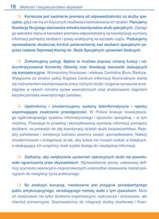 18
 	 Konieczne jest zwolnienie premiera od odpowiedzialności za służby spe-
cjalne, gdyż nie ma on fizycznych możliwości kontrolowania ich działań. Planujemy
likwidację fikcyjnego stanowiska ministra koordynatora służb specjalnych. Zastąpi
go sekretarz stanu w kancelarii premiera odpowiedzialny za koordynację wymiany
informacji pomiędzy służbami i pracę analityczną na szczeblu rządu. Postulujemy
wprowadzenie skutecznej kontroli parlamentarnej nad służbami specjalnymi po-
przez nadanie Sejmowej Komisji ds. Służb Specjalnych uprawnień śledczych.
 	 Zreformujemy policję. Będzie to możliwe poprzez zmianę funkcji i od-
biurokratyzowanie Komendy Głównej oraz likwidację stanowisk dublujących
się kompetencyjnie. Wzmocnimy finansowo i etatowo Centralne Biuro Śledcze..
Wyłączone ze struktur policji Krajowe Centrum Informacji Kryminalnych stanie
się instrumentem koordynowania pracy różnych służb i ścigania sprawców prze-
stępstw w rękach ministra spraw wewnętrznych oraz analizowania zagrożeń
bezpieczeństwa wewnętrznego państwa.
 	 Ujednolicimy i zmodernizujemy systemy teleinformatyczne i rejestry
wspomagające zwalczanie przestępczości. W Polsce brakuje nowoczesne-
go ogólnokrajowego systemu informatycznego i łączności specjalnej – w tym
mobilnej. Powoduje to powolną i skomplikowaną wymianę informacji pomiędzy
służbami, co prowadzi do złej koordynacji działań służb bezpieczeństwa. Reje-
stry państwowe i ewidencja ludności powinny zostać uporządkowane. Należy
zmodernizować i zintegrować je tak, aby ludzie nie musieli czekać w kolejkach,
a obsługujący ich urzędnicy mieli szybki dostęp do niezbędnej informacji.
 	 Zadbamy, aby zwiększanie uprawnień operacyjnych służb nie powodo-
wało ograniczania praw obywatelskich. Wprowadzenie jasnej, ustawowej defi-
nicji czynności operacyjno-rozpoznawczych uniemożliwi stosowanie metod poli-
cyjnych do inwigilacji życia publicznego.
	 By zwalczyć korupcję, nieodzowne jest przyjęcie ponadpartyjnego
paktu antykorupcyjnego, określającego metody walki z tym zjawiskiem. Musi
on obejmować nie tylko działania organizacyjne, wykrywcze i procesowe, ale
również prewencyjne. Doprowadzimy do integracji służby skarbowej i finan-





Wolność i bezpieczeństwo obywateli
 