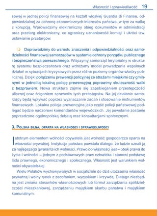 19
sowej w jednej policji finansowej na kształt włoskiej Guardia di Finanse, od-
powiedzialnej za ochronę ekonomicznych interesów państwa, w tym za walkę.
z korupcją. Wprowadzimy elektroniczny obieg dokumentów w administracji
oraz przetarg elektroniczny, co ograniczy uznaniowość komisji i ukróci tzw.
ustawianie przetargów.
 	 Doprowadzimy do wzrostu znaczenia i odpowiedzialności oraz samo-
dzielności finansowej samorządów w systemie ochrony porządku publicznego
i bezpieczeństwa powszechnego. Włączymy samorząd terytorialny w struktu-
rę systemu bezpieczeństwa oraz wdrożymy model prowadzenia wspólnych
działań w sytuacjach kryzysowych przez różne poziomy organów władzy pub-
licznej. Dzięki połączeniu prewencji policyjnej ze strażami miejskimi czy gmin-
nymi w jednolitą lokalną policję prewencyjną poprawimy skuteczność walki.
z bezprawiem. Nowa struktura zajmie się zapobieganiem przestępczości
ulicznej oraz ściganiem sprawców tych przestępstw. Na jej działanie samo-
rządy będą wpływać poprzez wyznaczanie zadań i stosowanie instrumentów
finansowych. Lokalna policja prewencyjna jako część policji państwowej pod-
legać będzie nadzorowi komendantów wojewódzkich. Jej powstanie zostanie
poprzedzone ogólnopolską debatą oraz konsultacjami społecznymi.
3. Polska silna, oparta na własności i sprawiedliwości
Istotnym elementem wolności obywatela jest wolność gospodarcza oparta na
własności prywatnej. Instytucja państwa powstała dlatego, że ludzie uznali ją
za najlepszego gwaranta ich wolności. Prawo do własności jest – obok prawa do
życia i wolności – jednym z podstawowych praw człowieka i stanowi podstawę
ładu prawnego, ekonomicznego i społecznego. Własność jest warunkiem wol-
ności obywatelskiej.
Wielu Polaków wychowywanych w socjalizmie do dziś utożsamia własność
prywatną i wolny rynek z zacofaniem, wyzyskiem i krzywdą. Dlatego niezbęd-
na jest zmiana stosunków własnościowych lub formuł zarządzania spółdziel-
czości mieszkaniowej, zarządzaniu majątkiem skarbu państwa i majątkiem
komunalnym.

Własność i sprawiedliwość
 