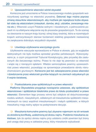 20
	 Upowszechnienie własności wśród obywateli
Konieczne jest umocnienie w Polsce nowoczesnego modelu gospodarki wol-
norynkowej opartego na własności prywatnej. Dokonać tego można poprzez
zmianę stosunków własnościowych, aby możliwie jak największa liczba obywa-
teli stała się właścicielami (mieszkań, domów, akcji, udziałów, zwracanego mie-
nia etc.). Własność uczyni Polaków wolnymi i niezależnymi, a jednocześnie po-
zwoli im na efektywne włączenie się do procesów gospodarczych. To da szansę
na stworzenie w naszym kraju licznej i silnej klasy średniej, która w rozwiniętych
krajach wolnorynkowych stanowi fundament stabilnej gospodarki nastawionej
na zwiększanie dobrobytu wszystkich obywateli.
	 Likwidacja użytkowania wieczystego gruntu
Użytkowanie wieczyste wprowadzono w Polsce w okresie, gdy ze względów
doktrynalnych nie była możliwa sprzedaż gruntów państwowych. Wykorzysty-
wano je, o czym przypomniał Trybunał Konstytucyjny, jako przywilej dla zasłu-
żonych dla ówczesnego reżimu. Prawo to nie daje tej pewności co własność.
i wiąże się z rosnącymi opłatami. Władze samorządowe powinny upowszech-
niać prawo własności, pozwalając na sprawniejsze prowadzenie obrotu nieru-
chomościami gruntowymi. Konieczne jest też zabezpieczenie prawa własności
i dziedziczenia przez właścicieli gruntów leżących na ziemiach odzyskanych po
II wojnie światowej.
	 Przekształcenie praw spółdzielczych w prawo własności
Platforma Obywatelska przygotuje rozwiązania ustawowe, aby spółdzielcze
własnościowe i spółdzielcze lokatorskie prawo do lokalu przekształcić w prawo
własności. Elementem tego procesu winno być odejście od dotychczasowego
modelu wielkich, niewydolnych, oddalonych od mieszkańców spółdzielni miesz-
kaniowych na rzecz wspólnot mieszkaniowych i małych spółdzielni, w których
mieszkańcy mają realny wpływ na podejmowane decyzje.
 	 Mieszkania komunalne powinny być zbywane najemcom na ich wniosek
za określoną bonifikatą, uzależnioną od okresu najmu. Podobnie mieszkania za-
kładowe, tyle że oprócz okresu najmu przy ustalaniu zniżki powinien być brany
pod uwagę staż pracy w zakładzie pracy, który mieszkanie wybudował.




Własność i sprawiedliwość
 