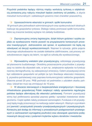 21
Przychód podatnika będący różnicą między wartością rynkową a odpłatnoś-
cią poniesioną przy nabyciu mieszkań będzie zwolniony od podatku, a zbycie
mieszkań komunalnych i zakładowych powinno mieć charakter powszechny.
 	 Upowszechnienie własności w gminach: spółki komunalne
W gminach jako jednostkach administracyjnych oraz społecznościach lokalnych
realizuje się gospodarka rynkowa. Dlatego należy promować spółki komunalne,
które są znacznie bardziej wydajne niż zakłady budżetowe.
 	 Zaproponujemy zmiany legislacyjne, dzięki którym godziwa i szybka za-
płata za wywłaszczone mienie pozwoli na przyspieszenie koniecznych proce-
sów inwestycyjnych. Jednocześnie zaś sprawi, iż wywłaszczeni nie będą się
odwoływać od decyzji wywłaszczeniowych. Naprawi to sytuacje, gdzie pojęcie
słusznego odszkodowania nie zostało dokładnie zdefiniowane, zaś procesy od-
szkodowawcze ciągną się latami, na ogół ze szkodą dla wywłaszczonego.
 	 Wprowadzimy wieloletni plan prywatyzacyjny, oddzielając prywatyzację
od planowania budżetowego. Określimy przeznaczenie przychodów z prywaty-
zacji na istotne dla obywateli cele, w tym np. zwiększenie wpływów na fundusz
rezerwy demograficznej, by zabezpieczyć emerytury. Celem prywatyzacji winno
być oddzielenie gospodarki od polityki (w tym likwidacja własności mieszanej,
tj. prywatno-państwowej) oraz poprawa konkurencyjności sektorów gospodarki.
Obecnie ponad 20 proc. PKB pochodzi od podmiotów z udziałem skarbu pań-
stwa. Udział ten musi się zmniejszyć do 10 proc.
	 W obszarze stanowiącym o bezpieczeństwie energetycznym i kluczowej
infrastrukturze gospodarczej Polski zwiększyć należy uprawnienia regulacyjne
państwa będące alternatywą dla własności państwowej. Formami prywatyzacji
winny być preferowana sprzedaż poprzez giełdę i sprzedaż inwestorowi strate-
gicznemu. Część spółek należy przekazać samorządom. Fundusze z ich prywaty-
zacji będą mogły przeznaczyć na realizację zadań własnych. Ważnym czynnikiem
jest jawność i przejrzystość procedur przedprywatyzacyjnych i prywatyzacyjnych.
Konieczny jest dostęp do informacji o prowadzonych postępowaniach przetargo-
wych (z zachowaniem wymagalnej poufności) oraz obowiązek ujawniania podej-
mowanych decyzji wraz z podaniem kryteriów wyboru doradców i inwestorów.




Własność a państwo
 