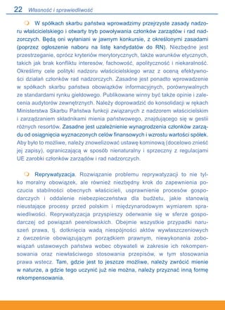 22
	 W spółkach skarbu państwa wprowadzimy przejrzyste zasady nadzo-
ru właścicielskiego i otwarty tryb powoływania członków zarządów i rad nad-
zorczych. Będą oni wyłaniani w jawnym konkursie, z określonymi zasadami
(poprzez ogłoszenie naboru na listę kandydatów do RN). Niezbędne jest
przestrzeganie, oprócz kryteriów merytorycznych, także warunków etycznych,
takich jak brak konfliktu interesów, fachowość, apolityczność i niekaralność.
Określimy cele polityki nadzoru właścicielskiego wraz z oceną efektywno-
ści działań członków rad nadzorczych. Zasadne jest ponadto wprowadzenie.
w spółkach skarbu państwa obowiązków informacyjnych, porównywalnych.
ze standardami rynku giełdowego. Publikowane winny być także opinie i zale-
cenia audytorów zewnętrznych. Należy doprowadzić do konsolidacji w rękach
Ministerstwa Skarbu Państwa funkcji związanych z nadzorem właścicielskim
i zarządzaniem składnikami mienia państwowego, znajdującego się w gestii
różnych resortów. Zasadne jest uzależnienie wynagrodzenia członków zarzą-
du od osiągnięcia wyznaczonych celów finansowych i wzrostu wartości spółek.
Aby było to możliwe, należy znowelizować ustawę kominową (docelowo znieść
jej zapisy), ograniczającą w sposób nienaturalny i sprzeczny z regulacjami.
UE zarobki członków zarządów i rad nadzorczych.
 	 Reprywatyzacja. Rozwiązanie problemu reprywatyzacji to nie tyl-
ko moralny obowiązek, ale również niezbędny krok do zapewnienia po-
czucia stabilności obecnych właścicieli, usprawnienie procesów gospo-
darczych i oddalenie niebezpieczeństwa dla budżetu, jakie stanowią
nieustające procesy przed polskim i międzynarodowym wymiarem spra-
wiedliwości. Reprywatyzacja przyspieszy oderwanie się w sferze gospo-
darczej od powiązań peerelowskich. Obejmie wszystkie przypadki naru-
szeń prawa, tj. dotknięcia wadą niespójności aktów wywłaszczeniowych
z ówcześnie obowiązującym porządkiem prawnym, niewykonania zobo-
wiązań ustawowych państwa wobec obywateli w zakresie ich rekompen-
sowania oraz niewłaściwego stosowania przepisów, w tym stosowania
prawa wstecz. Tam, gdzie jest to jeszcze możliwe, należy zwrócić mienie.
w naturze, a gdzie tego uczynić już nie można, należy przyznać inną formę
rekompensowania.


Własność i sprawiedliwość
 