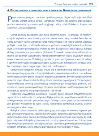 23
4. Polska zdrowych finansów i niskich podatków. Nowoczesna gospodarka
Proponujemy program awansu cywilizacyjnego. Jego realizacja umożliwi
szybki wzrost jakości życia i zarobków. Wiemy, jak istotnie przyspieszyć
proces skracania dystansu cywilizacyjnego, który dzieli Polskę od krajów za-
chodnich Unii Europejskiej.
Obraz polskiej gospodarki jest tylko pozornie dobry. To prawda, iż nadzwy-
czajnie szybkiemu wzrostowi gospodarczemu towarzyszy spadek bezrobocia,
coraz szybszy wzrost zarobków oraz niska inflacja. Nie jest to jednak zasługa
polityki rządu, lecz oddolnych reform w polskich przedsiębiorstwach połączo-
nych z efektami przystąpienia Polski do Unii Europejskiej oraz wpływu bardzo
dobrej koniunktury w gospodarce globalnej. Z powodu zaniechania reform utrzy-
manie tak dobrych wskaźników makroekonomicznych jest w dłuższym okresie
mało prawdopodobne. Polskiej gospodarce grozi przegrzanie – wzrost inflacji.
i spowolnienie wzrostu gospodarczego, czego skutki najdotkliwiej odczują oso-
by znajdujące się w najgorszym położeniu materialnym.
Utrzymanie korzystnej sytuacji wiąże się z koniecznością odblokowania po-
tencjału polskiej gospodarki, który jest dławiony wysokimi podatkami i pozapłaco-
wymi obciążeniami pracy, wysokim długiem publicznym, złym i skomplikowanym
prawem, złym stanem infrastruktury i zatrzymaniem prywatyzacji. Proponujemy
odpowiedzialną politykę gospodarczą, umożliwiającą osiągnięcie poziomu do-
chodu na osobę porównywalnego z krajami zachodnimi Unii Europejskiej za 15,
a nie jak to obecnie jest prognozowane – za 40 lat.
Platforma Obywatelska proponuje Polakom pakiet działań prowzrostowych,
wychodząc z założenia, że jedyna polityka solidarna, to polityka utrwalenia wy-
sokiego tempa wzrostu gospodarczego. Dlatego nasza propozycja skierowana
jest przede wszystkim do tych, którzy najbardziej potrzebują awansu ekono-
micznego i społecznego.
Polityka odblokowywania potencjału gospodarczego to również najlepiej po-
jęta polityka prorodzinna. Jedynie szybki wzrost zarobków zagwarantuje ludziom
młodym odpowiedni poziom bezpieczeństwa ekonomicznego, niezbędny do pod-
jęcia odpowiedzialnej decyzji o założeniu rodziny i posiadaniu dzieci. Utrzymanie
wysokiego tempa wzrostu wynagrodzeń jest również odpowiedzią na narastający
problem emigracji, której główną przyczyną są niskie zarobki w kraju.
Zdrowe finanse, niskie podatki
 