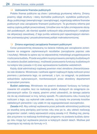 24
 	 Uzdrowienie finansów publicznych
Polskie finanse publiczne są chore i potrzebują gruntownej reformy. Zmiany
powinny objąć struktury i stany dochodów publicznych, wydatków publicznych,
długu publicznego (wewnętrznego i zewnętrznego), organizację sektora finansów
publicznych oraz zarządzanie finansami publicznymi. Ta gruntowna reforma jest
ważną częścią polityki prowzrostowej. Umożliwi ona nie tylko zmniejszenie obcią-
żeń podatkowych, ale również spadek rynkowych stóp procentowych i zwiększe-
nie aktywizacji zawodowej. Z tego punktu widzenia jest najważniejszym elemen-
tem proinwestycyjnej i prozatrudnieniowej polityki makroekonomicznej.
	 Zmiana organizacji zarządzania finansami publicznymi
Coraz powszechniej stosowaną na świecie metodą jest zarządzanie zorien-
towane na osiąganie zaplanowanych rezultatów (zarządzanie poprzez cele.
i rezultaty). Metoda ta opiera się na odpowiedniej metodologii przygotowywania.
i rozliczania budżetu. Przede wszystkim na przyznawaniu pieniędzy budżetowych
na zadania (budżet zadaniowy), możliwość przesuwania funduszy budżetowych
na kolejne lata (zasada n+2) oraz wprowadzenie budżetów wieloletnich.
Każdy dział administracji rządowej powinien mieć określone zhierarchizowa-
ne cele działania. Ministrowie i szefowie agend rządowych będą rozliczani przez
premiera z porównania tego, co zamierzali, z tym, co osiągnęli, na podstawie
wskaźników wykonawczych, monitorowanych przez określony departament.
w kancelarii premiera.
Budżet zadaniowy. Ministrowie nie powinni dostawać funduszy na funkcjo-
nowanie ich urzędów, lecz na realizację zadań, służących do osiągnięcia za-
planowanych celów. Co więcej, powinni umieć udowodnić, że danego zadania
nie da się zrealizować w inny, tańszy sposób. Po zakończeniu roku muszą być
rozliczani z tego, czy wykonali całe zadanie, czy koszty nie przerosły kosztów
zakładanych pierwotnie i czy udało im się wygospodarować oszczędności.
Zasada n+2. Aby uniknąć wydawania przez jednostki administracji publicznej
za wszelką cenę pieniędzy pod koniec roku oraz po to, aby ułatwić realizację
programów i zadań, należy wprowadzić unijną zasadę n+2. Według niej, pienią-
dze przyznane na realizację konkretnego programu na postawie budżetu dane-
go roku mogą być wydawane jeszcze w kolejnych dwóch latach. Możliwe jest
rozwinięcie tej metody do formuły n+3.


Zdrowe finanse, niskie podatki
 