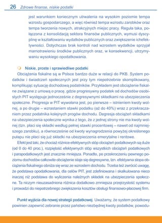 26
jest warunkiem koniecznym utrwalenia na wysokim poziomie tempa
wzrostu gospodarczego, a więc również tempa wzrostu zarobków oraz
tempa tworzenia nowych, atrakcyjnych miejsc pracy. Reguła taka, po-
łączona z konsolidacją sektora finansów publicznych, wymusi dyscy-
plinę w kształtowaniu wydatków publicznych oraz zwiększenie ichefek-
tywności. Dotychczas brak kontroli nad wzrostem wydatków sprzyjał
marnotrawieniu środków publicznych oraz, w konsekwencji, utrzymy-
waniu wysokiego opodatkowania.
	 Niskie, proste i sprawiedliwe podatki
Obciążenia fiskalne są w Polsce bardzo duże w relacji do PKB. System po-
datków i świadczeń społecznych jest przy tym niepotrzebnie skomplikowany,
komplikując sytuację dochodową podatników. Przykładem jest obciążenie fiskal-
ne związane z umową o pracę, gdzie progresywny podatek od dochodów osobi-
stych PIT występuje jednocześnie z degresywnymi składkami na ubezpieczenia
społeczne. Progresja w PIT wywołana jest, po pierwsze – istnieniem kwoty wol-
nej, a po drugie – wzrastaniem stawki podatku (aż do 40%) wraz z przekracza-
niem przez podatnika kolejnych progów dochodu. Degresja obciążeń składkami
na ubezpieczenia społeczne wynika z tego, że z jednej strony nie ma kwoty wol-
nej (tzn. płaci się składki według pełnej stawki procentowej – nawet od najmniej-
szego zarobku), a równocześnie od kwoty wynagrodzenia powyżej określonego
pułapu nie płaci się już składki na ubezpieczenia emerytalne i rentowe.
Efekt jest taki, że chociaż różnice efektywnych stóp obciążeń podatkowych są duże
(od 0 do 40 proc.), rozpiętość efektywnych stóp wszystkich obciążeń podatkowych.
i parapodatkowych jest znacznie mniejsza. Ponadto, po przekroczeniu pewnego po-
ziomu dochodów całkowite obciążenie staje się degresywne, tzn. efektywna stopa ob-
ciążenia fiskalnego obniża się wraz ze wzrostem dochodu. Trzeba też zwrócić uwagę,
że podstawa opodatkowania, dla celów PIT, jest zdefiniowana i skalkulowana nieco
inaczej niż podstawa do wyliczenia należnych składek na ubezpieczenia społecz-
ne. Ta niczym nieuzasadniona różnica dodatkowo zmniejsza przejrzystość systemu.
i prowadzi do niepotrzebnego zwiększenia kosztów obsługi finansowo-płacowej firm.
Punkt wyjścia dla nowej strategii podatkowej. Uważamy, że system podatkowy
powinien zapewnić zebranie przez państwo niezbędnej kwoty podatków, powodu-

Zdrowe finanse, niskie podatki
 